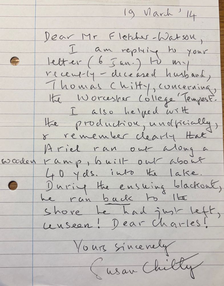 Dear Mr Fletcher-Watson,

I am replying to your letter (6 Jan) to my recently-deceased husband, Thomas Chitty, concerning the Worcester College ‘Tempest’.

I also helped with the production, unofficially, and remember clearly that Ariel ran out along a wooden ramp, built out about 40 yds. into the lake. During the ensuing blackout, he ran back to the shore he had just left, unseen! Dear Charles!

Yours sincerely

Susan Chitty