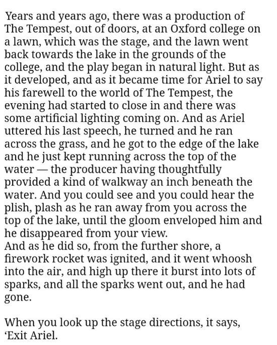 "Years and years ago, there was a production of The Tempest, out of doors, at an Oxford college on a lawn, which was the stage, and the lawn went back towards the lake in the grounds of the college, and the play began in natural light. But as it developed, and as it became time for Ariel to say his farewell to the world of The Tempest, the evening had started to close in and there was some artificial lighting coming on. And as Ariel uttered his last speech, he turned and he ran across the grass, and he got to the edge of the lake and he just kept running across the top of the water — the producer having thoughtfully provided a kind of walkway an inch beneath the water. And you could see and you could hear the plish, plash as he ran away from you across the top of the lake, until the gloom enveloped him and he disappeared from your view.
And as he did so, from the further shore, a firework rocket was ignited, and it went whoosh into the air, and high up there it burst into lots of sparks, and all the sparks went out, and he had gone.

"When you look up the stage directions, it says, 'Exit Ariel.”