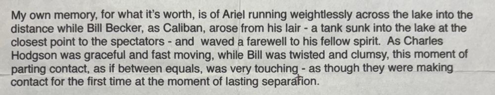 […] My own memory, for what it’s worth, is of Ariel running weightlessly across the lake into the distance while Bill Becker, as Caliban, arose from his lair – a tank sunk into the lake at the closest point to the spectators – and waved a farewell to his fellow spirit. As Charles Hodgson was graceful and fast moving, while Bill was twisted and clumsy, this moment of parting contact, as if between equals, was very touching – as though they were making contact for the first time at the moment of lasting separation […]