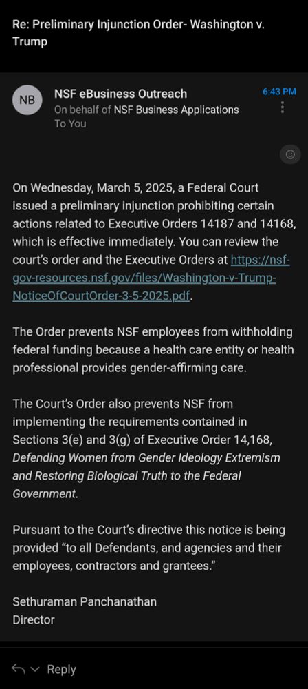 An email with the subject line: Re: Preliminary Injunction Order- Washington v. Trump

Text of the email: 

On Wednesday, March 5, 2025, a Federal Court issued a preliminary injunction prohibiting certain actions related to Executive Orders 14187 and 14168, which is effective immediately. You can review the court’s order and the Executive Orders at https://nsf-gov-resources.nsf.gov/files/Washington-v-Trump-NoticeOfCourtOrder-3-5-2025.pdf.

 

The Order prevents NSF employees from withholding federal funding because a health care entity or health professional provides gender-affirming care.

 

The Court’s Order also prevents NSF from implementing the requirements contained in Sections 3(e) and 3(g) of Executive Order 14,168, Defending Women from Gender Ideology Extremism and Restoring Biological Truth to the Federal Government.

 

Pursuant to the Court’s directive this notice is being provided “to all Defendants, and agencies and their employees, contractors and grantees.”  

 

Sethuraman Panchanathan

Director