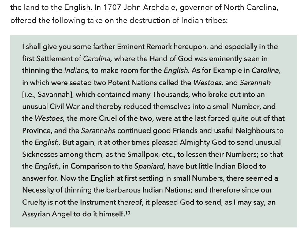  In 1707 John Archdale, governor of North Carolina, 
offered the following take on the destruction of Indian tribes: I shall give you some farther Eminent Remark hereupon, and especially in the 
ﬁrst Settlement of Carolina, where the Hand of God was eminently seen in thinning the Indians, to make room for the English. As for Example in Carolina, in which were seated two Potent Nations called the Westoes, and Sarannah [i.e., Savannah], which contained many Thousands, who broke out into an unusual Civil War and thereby reduced themselves into a small Number, and the Westoes, the more Cruel of the two, were at the last forced quite out of that Province, and the Sarannahs continued good Friends and useful Neighbours to the English. But again, it at other times pleased Almighty God to send unusual Sicknesses among them, as the Smallpox, etc., to lessen their Numbers; so that the English, in Comparison to the Spaniard, have but little Indian Blood to answer for. Now the English at ﬁrst settling in small Numbers, there seemed a Necessity of thinning the barbarous Indian Nations; and therefore since our Cruelty is not the Instrument thereof, it pleased God to send, as I may say, an Assyrian Angel to do it himself.