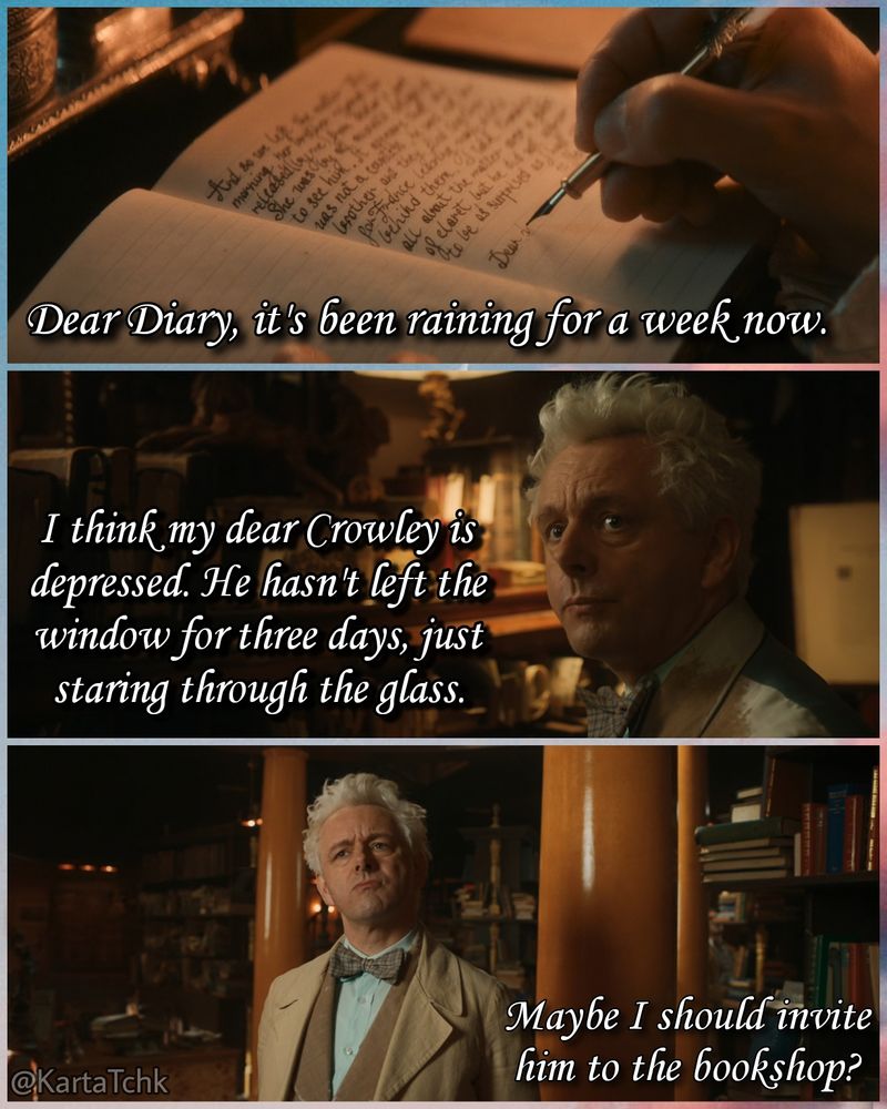 From Aziraphale's diary: "Dear Diary, it's been raining for a week now. I think my dear Crowley is depressed. He hasn't left the window for three days, just staring through the glass. Maybe I should invite him to the bookshop?" 