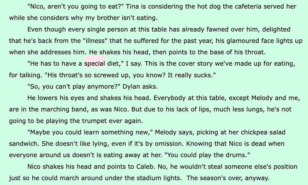 Black text, green background, “special” in pink

"Nico, aren't you going to eat?" Tina is considering the hot dog the cafeteria served her
while she considers why my brother isn't eating.

Even though every single person at this table has already fawned over him, delighted that he's back from the "illness" that he suffered for the past year, his glamoured face lights up when she addresses him. He shakes his head, then points to the base of his throat.

"He has to have a special diet," I say. This is the cover story we've made up for eating, for talking. "His throat's so screwed up, you know? It really sucks."

"So, you can't play anymore?" Dylan asks.

He lowers his eyes and shakes his head. Everybody at this table, except Melody and me,
are in the marching band, as was Nico. But due to his lack of lips, much less lungs, he's not going to be playing the trumpet ever again.

"Maybe you could learn something new," Melody says, picking at her chickpea salad sandwich. She doesn't like lying, even if it's by omission. Knowing that Nico is dead when everyone around us doesn't is eating away at her. "You could play the drums."

Nico shakes his head and points to Caleb. No, he wouldn't steal someone else's position
just so he could march around under the stadium lights. The season's over, anyway.