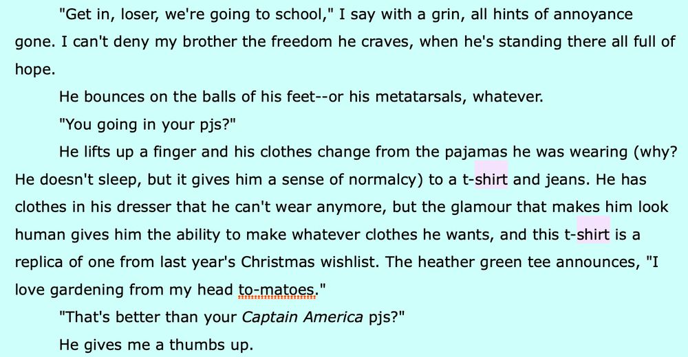 Black text, green background, “shirt” x2 highlighted pink

"Get in, loser, we're going to school," I say with a grin, all hints of annoyance gone. I can't deny my brother the freedom he craves, when he's standing there all full of hope.

He bounces on the balls of his feet--or his metatarsals, whatever.

"You going in your pjs?"

He lifts up a finger and his clothes change from the pajamas he was wearing (why? He doesn't sleep, but it gives him a sense of normalcy) to a t-SHIRT and jeans. He has clothes in his dresser that he can't wear anymore, but the glamour that makes him look human gives him the ability to make whatever clothes he wants, and this t-SHIRT is a replica of one from last year's Christmas wishlist. The heather green tee announces, “I love gardening from my head to-matoes."

"That's better than your Captain America pjs?"

He gives me a thumbs up.
