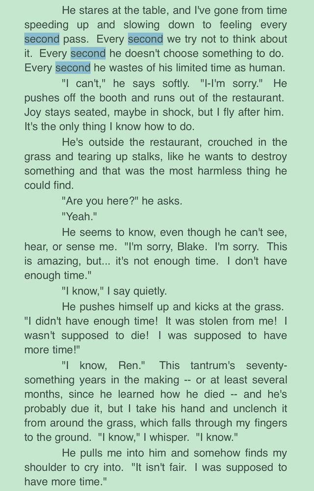 Black text, green background, “second” x4 highlighted blue

He stares at the table, and I've gone from time
speeding up and slowing down to feeling every SECOND pass. Every SECOND we try not to think about it. Every SECOND he doesn't choose something to do. Every SECOND he wastes of his limited time as human.

"I can't," he says softly. "I-I'm sorry." He
pushes off the booth and runs out of the restaurant.

Joy stays seated, maybe in shock, but I fly after him. It's the only thing I know how to do.

He's outside the restaurant, crouched in the
grass and tearing up stalks, like he wants to destroy something and that was the most harmless thing he could find.

"Are you here?" he asks.

"Yeah."

He seems to know, even though he can't see,
hear, or sense me. "I'm sorry, Blake. I'm sorry. This is amazing, but... it's not enough time. I don't have enough time."

"I know," I say quietly.

He pushes himself up and kicks at the grass.
"I didn't have enough time! It was stolen from me! | wasn't supposed to die! I was supposed to have more time!"

"I know, Ren." This tantrum's seventy-something years in the making - or at least several months, since he learned how he died - and he's probably due it, but I take his hand and unclench it from around the grass, which falls through my fingers to the ground. "I know," I whisper. "I know."

He pulls me into him and somehow finds my
shoulder to cry into. "It isn't fair. I was supposed to have more time."