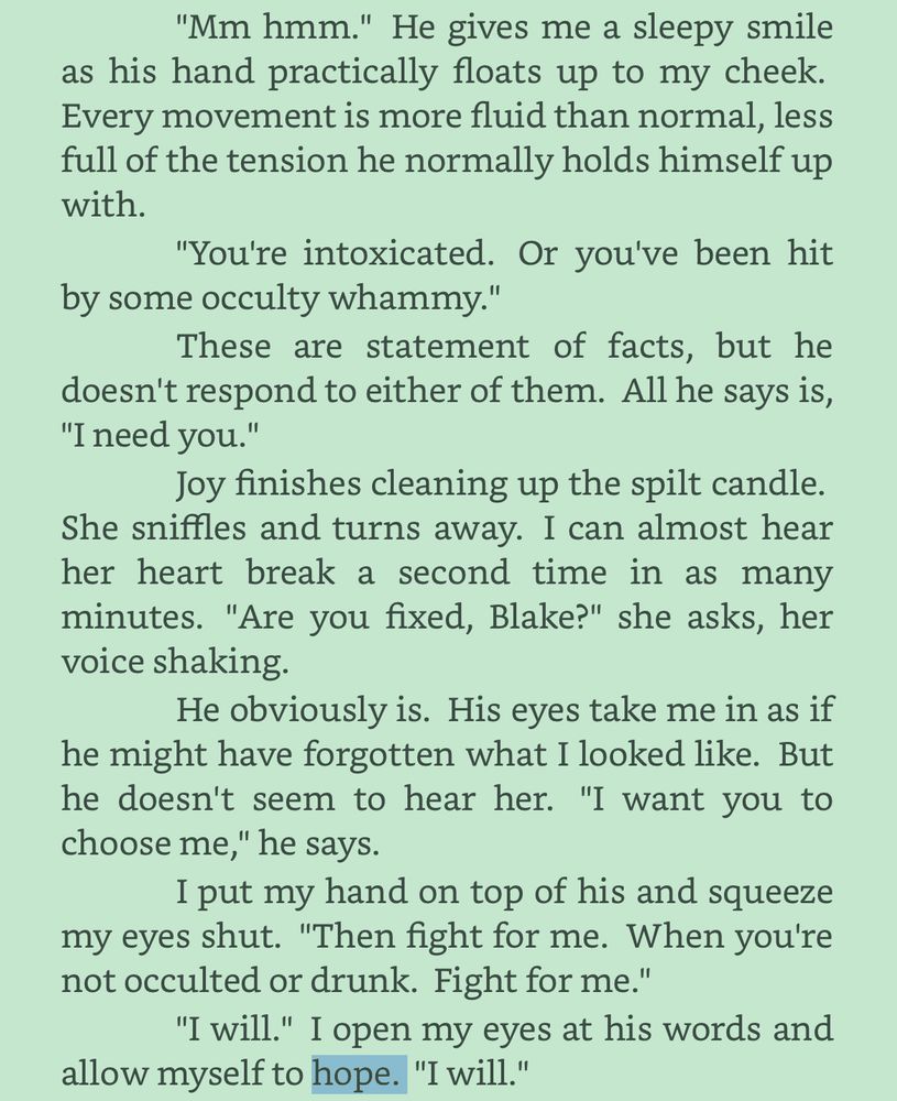 Black text, green background, “hope” highlighted blue

"Mm hmm." He gives me a sleepy smile as his hand practically floats up to my cheek. Every movement is more fluid than normal, less full of the tension he normally holds himself up with.

"You're intoxicated. Or you've been hit by some occulty whammy."

These are statement of facts, but he doesn't respond to either of them. All he says is, "I need you."

Joy finishes cleaning up the spilt candle. She sniffles and turns away. I can almost hear her heart break a second time in as many minutes. "Are you fixed, Blake?" she asks, her voice shaking.

He obviously is. His eyes take me in as if he might have forgotten what I looked like. But he doesn't seem to hear her. "I want you to choose me," he says.

I put my hand on top of his and squeeze my eyes shut. "Then fight for me. When you're not occulted or drunk. Fight for me."

"I will." I open my eyes at his words and allow myself to HOPE. "I will."