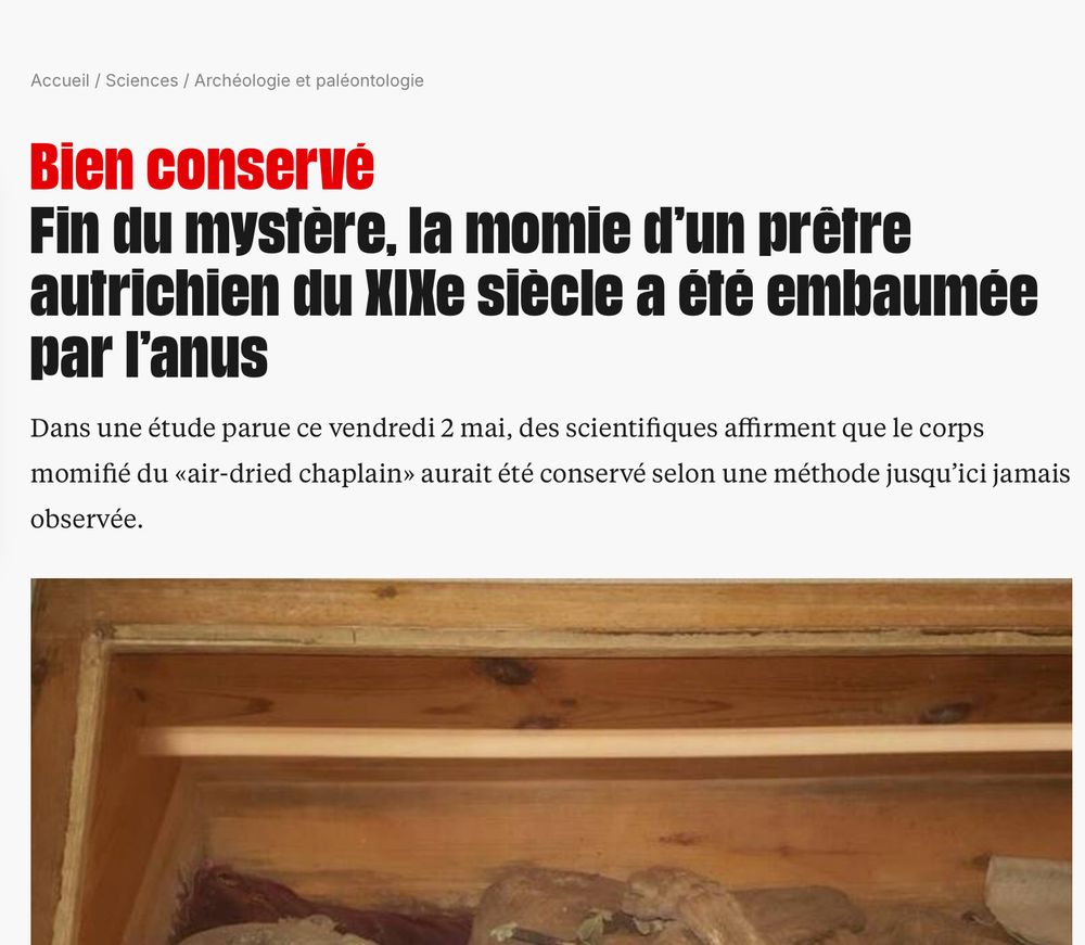 Extrait article LIBÉ
/ Sciences / Archéologie et paléontologie
Bien conservé
Fin du mystère. la momie d'un prêtre autrichien du XIXeme siècle a été embaumée par l'anus.
Dans une étude parue ce vendredi 2 mai, des scientifiques affirment que le corps momifié du «air-dried chaplain» aurait été conservé selon une méthode jusqu'ici jamais observée.