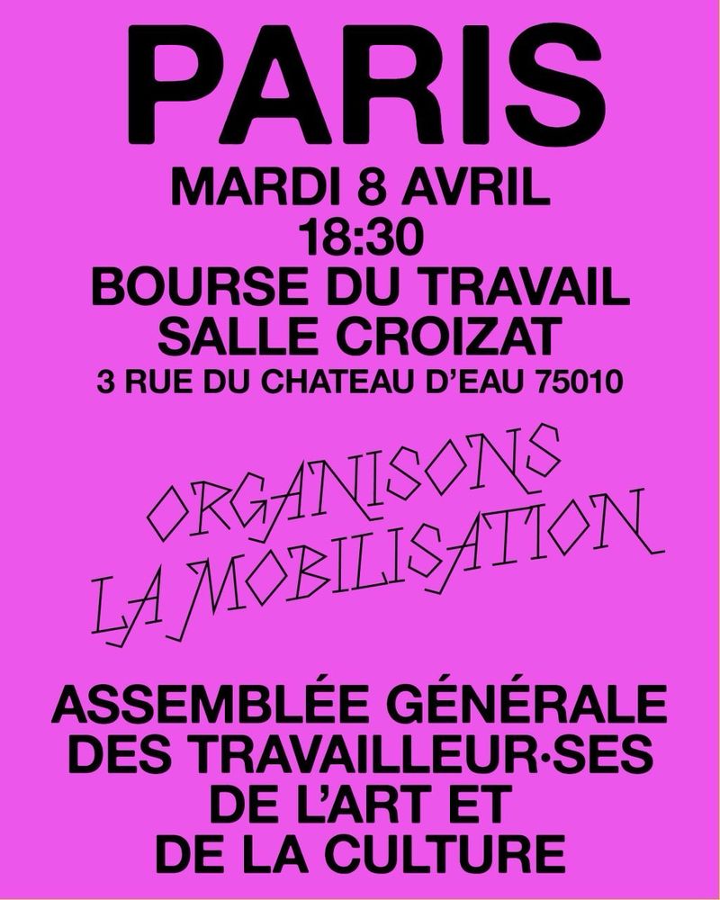 PARIS
MARDI 8 AVRIL 18:30
BOURSE DU TRAVAIL
SALLE CROIZAT
3 RUE DU CHATEAU D'EAU 75010
ORGANISONS
LAMOBILISAION
ASSEMBLÉE GÉNÉRALE DES TRAVAILLEUR•SES
DE L'ART ET DE LA CULTURE
