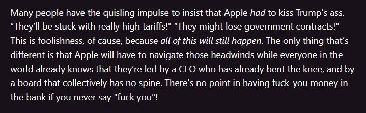 Text: 'Many people have the quisling impulse to insist that Apple had to kiss Trump’s ass. “They’ll be stuck with really high tariffs!" “They might lose government contracts!" This is foolishness, of cause, because all of this will still happen. The only thing that’s different is that Apple will have to navigate those headwinds while everyone in the world already knows that they’re led by a CEO who has already bent the knee, and by a board that collectively has no spine. There's no point in having fuck-you money in the bank if you never say "fuck you"!'