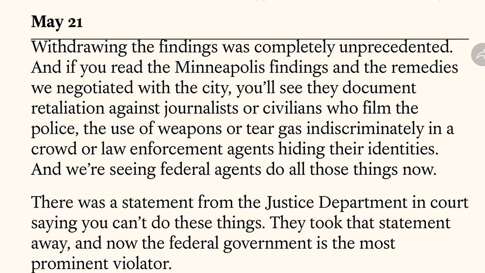 <<article screen shot>>

May 21
Withdrawing the findings was completely unprecedented.
And if you read the Minneapolis findings and the remedies we negotiated with the city, you'll see they document retaliation against journalists or civilians who film the police, the use of weapons or tear gas indiscriminately in a crowd or law enforcement agents hiding their identities.
And we're seeing federal agents do all those things now.
There was a statement from the Justice Department in court saying you can't do these things. They took that statement away, and now the federal government is the most prominent violator.