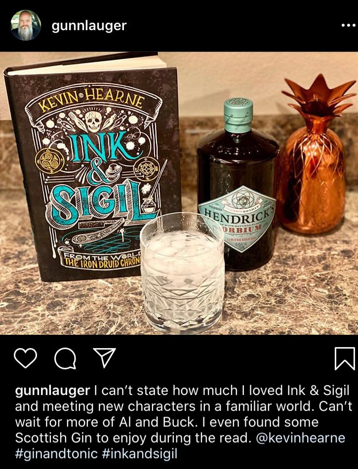

There’s a copy of the book on the left, a glass of gin & tonic, and a bottle of Hendricks gin on the right in the picture. Caption reads: I can't state how much I loved Ink & Sigil and meeting new characters in a familiar world. Can't wait for more of Al and Buck. I even found some Scottish Gin to enjoy during the read. 