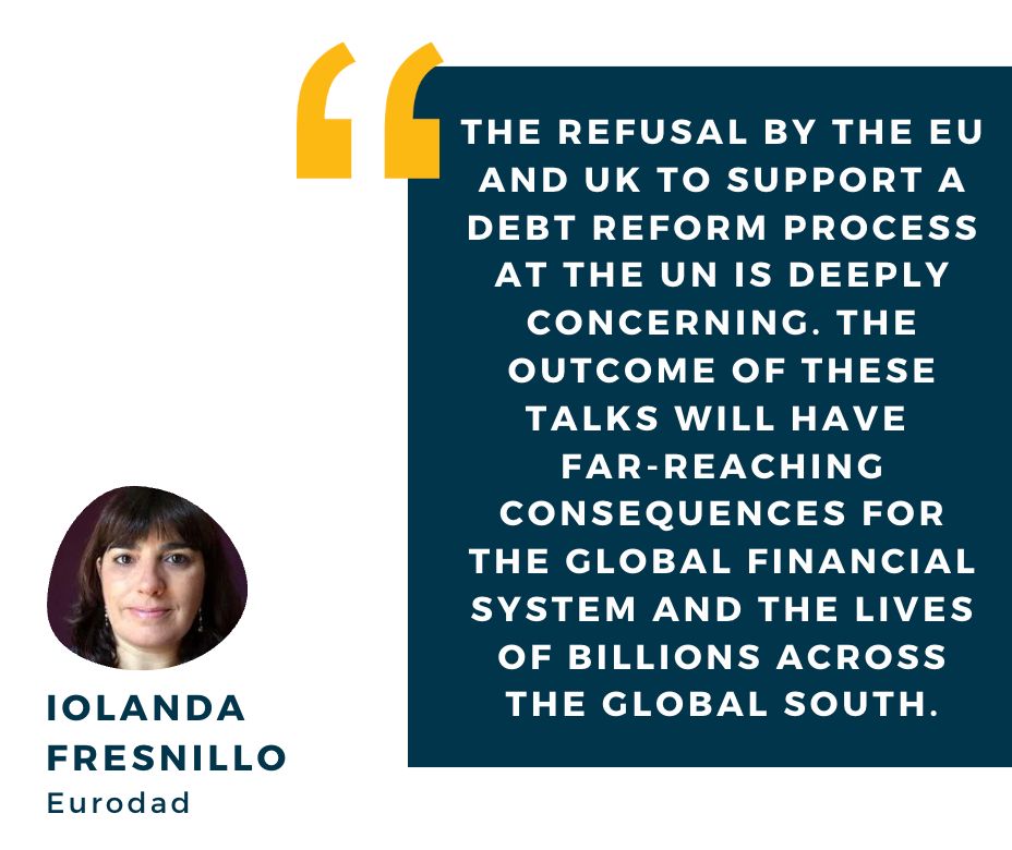 "The refusal by the EU and UK to support a debt reform process at the UN is deeply concerning. the outcome of these talks will have 
far-reaching consequences for the global financial system and the lives of billions across the Global South." Iolanda Fresnillo, Eurodad