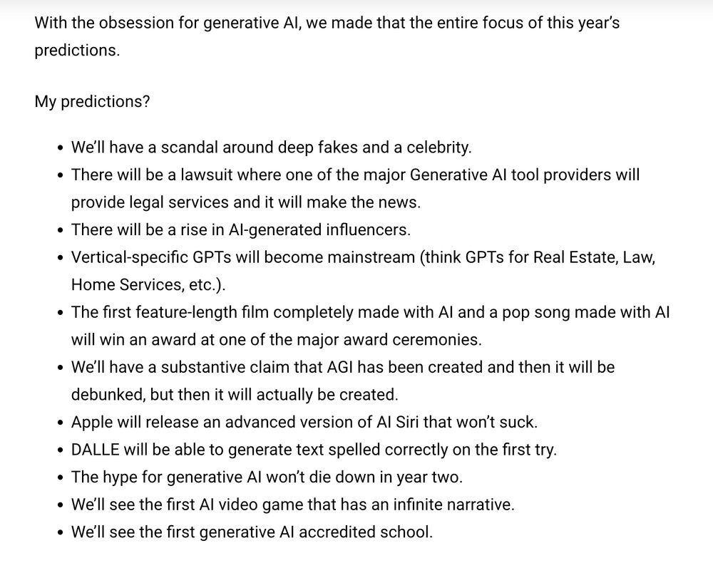 My predictions?

We’ll have a scandal around deep fakes and a celebrity.
There will be a lawsuit where one of the major Generative AI tool providers will provide legal services and it will make the news.
There will be a rise in AI-generated influencers.
Vertical-specific GPTs will become mainstream (think GPTs for Real Estate, Law, Home Services, etc.).
The first feature-length film completely made with AI and a pop song made with AI will win an award at one of the major award ceremonies.
We’ll have a substantive claim that AGI has been created and then it will be debunked, but then it will actually be created.
Apple will release an advanced version of AI Siri that won’t suck.
DALLE will be able to generate text spelled correctly on the first try.
The hype for generative AI won’t die down in year two.
We’ll see the first AI video game that has an infinite narrative.
We’ll see the first generative AI accredited school.
