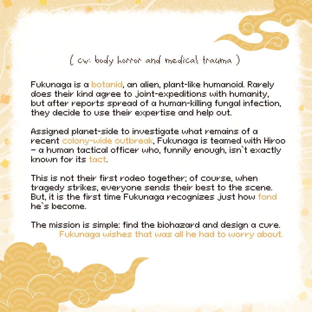 CW: body horror and medical trauma. 

Summary: Fukunaga is a botanid, an alien, plant-like humanoid. Rarely does their kind agree to joint-expeditions with humanity, but after reports spread of a human-killing fungal infection, they decide to use their expertise and help out. 

Assigned planet-side to investigate what remains of a recent colony-wide outbreak, Fukunaga is teamed with Hiroo — a human tactical officer who, funnily enough, isn’t exactly known for its tact.

This is not their first rodeo together; of course, when tragedy strikes, everyone sends their best to the scene. But, it is the first time Fukunaga recognizes just how fond he’s become.

The mission is simple: find the biohazard and design a cure. Fukunaga wishes that was all he had to worry about.