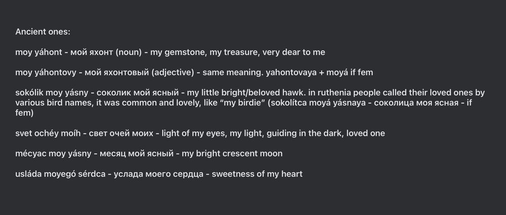 Ancient ones:

moy yáhont - мой яхонт (noun) - my gemstone, my treasure, very dear to me

moy yáhontovy - мой яхонтовый (adjective) - same meaning. yahontovaya + moyá if fem

sokólik moy yásny - соколик мой ясный - my little bright/beloved hawk. in ruthenia people called their loved ones by various bird names, it was common and lovely, like “my birdie” (sokolítca moyá yásnaya - соколица моя ясная - if fem)

svet ochéy moíh - свет очей моих - light of my eyes, my light, guiding in the dark, loved one

mécyac moy yásny - месяц мой ясный - my bright crescent moon

usláda moyegó sérdca - услада моего сердца - sweetness of my heart