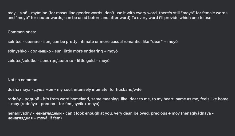 moy - мой - my/mine (for masculine gender words. don’t use it with every word, there’s still “moyá” for female words and “moyó” for neuter words, can be used before and after word) To every word i’ll provide which one to use


Common ones:

sólntce - солнце - sun, can be pretty intimate or more casual romantic, like "dear" + moyó

sólnyshko - солнышко - sun, little more endearing + moyó

zólotce/zólotko - золотце/золотко - little gold + moyó



Not so common:

dushá moyá - душа моя - my soul, intensely intimate, for husband/wife 

rodnóy - родной - it's from word homeland, same meaning, like: dear to me, to my heart, same as me, feels like home + moy (rodnáya - родная - for femjayvik + moyá)

nenaglyádny - ненаглядный - can’t look enough at you, very dear, beloved, precious + moy (nenaglyádnaya - ненаглядная + moyá, if fem)