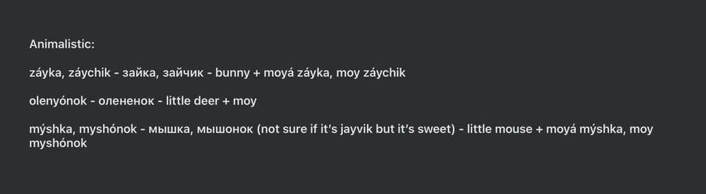Animalistic:

záyka, záychik - зайка, зайчик - bunny + moyá záyka, moy záychik

olenyónok - олененок - little deer + moy

mýshka, myshónok - мышка, мышонок (not sure if it’s jayvik but it’s sweet) - little mouse + moyá mýshka, moy myshónok