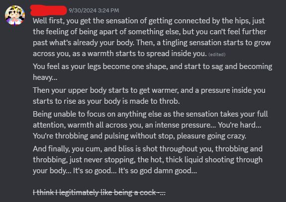 A screenshot of a group of messages I sent via Discord on September 9th, 2024 at 3:24 PM, it reads: "Well first, you get the sensation of getting connected by the hips, just the feeling of being apart of something else, but you can't feel further past what's already your body. Then, a tingling sensation starts to grow across you, as a warmth starts to spread inside you. You feel as your legs become one shape, and start to sag and becoming heavy... Then your upper body starts to get warmer, and a pressure inside you starts to rise as your body is made to throb. Being unable to focus on anything else as the sensation takes your full attention, warmth all across you, an intense pressure... You're hard... You're throbbing and pulsing without stop, pleasure going crazy. And finally, you cum, and bliss is shot throughout you, throbbing and throbbing, just never stopping, the hot, thick liquid shooting through your body... It's so good... It's so god damn good... I think I legitimately like being a cock~..."