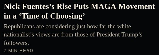 New York Times story heading/description on today's homepage that reads... 

"Nick Fuentes’s Rise Puts MAGA Movement in a ‘Time of Choosing’

Republicans are considering just how far the white nationalist’s views are from those of President Trump’s followers.

7 min read"
