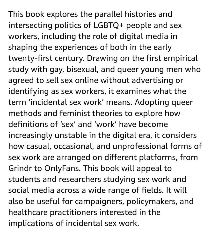 "This book explores the parallel histories and intersecting politics of LGBTQ+ people and sex workers, including the role of digital media in shaping the experiences of both in the early twenty-first century. Drawing on the first empirical study with gay, bisexual, and queer young men who agreed to sell sex online without advertising or identifying as sex workers, it examines what the term ‘incidental sex work’ means. Adopting queer methods and feminist theories to explore how definitions of ‘sex’ and ‘work’ have become increasingly unstable in the digital era, it considers how casual, occasional, and unprofessional forms of sex work are arranged on different platforms, from Grindr to OnlyFans. This book will appeal to students and researchers studying sex work and social media across a wide range of fields. It will also be useful for campaigners, policymakers, and healthcare practitioners interested in the implications of incidental sex work."