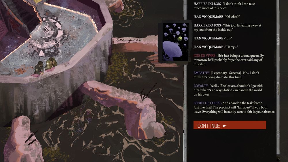 HARRIER DU BOIS - "I don't think I can take 
much more of this, Vic."

JEAN VICQUEMARE - "Of what?"

HARRIER DU BOIS - "This job. It's eating away at
my soul from the inside out."

JEAN VICQUEMARE - "...I- "

JEAN VICQUEMARE - "Harry..."

JOIE DE VIVRE - He's just being a drama queen. By 
tomorrow he'll probably forget he ever said any of 
this shit.

EMPATHY - [Legendary - Success] - No... I don't
think he's being dramatic this time.

LOYALTY - Well... If he leaves...shouldn't I go with 
him? There's no way Shitkid can handle the world 
on his own.
 
ESPRIT DE CORPS - And abandon the task force? 
Just like that? The precinct will *fall apart* if you both 
leave. Everything will instantly turn to shit in your absence.