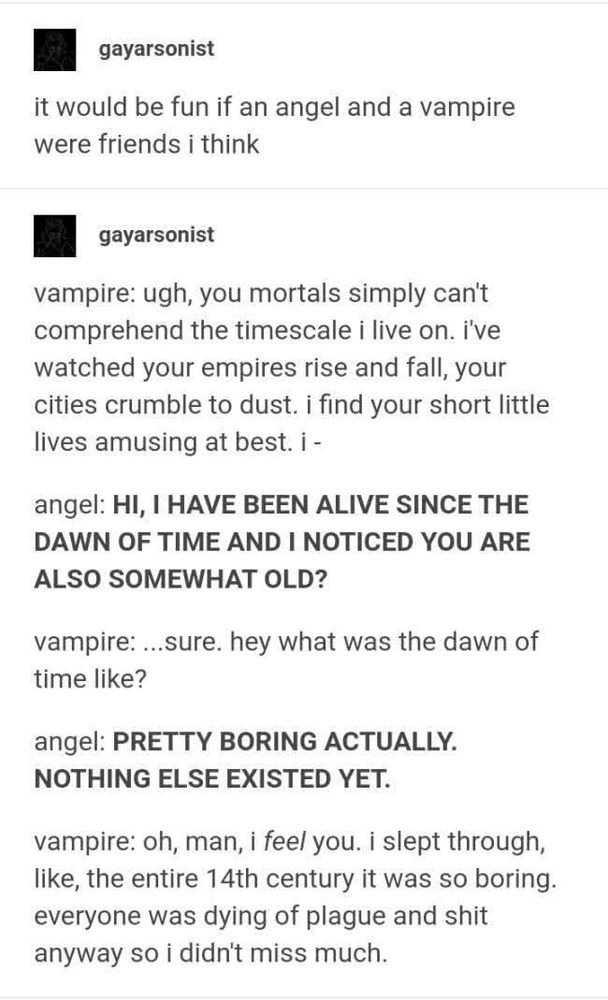 Tumblr user gayarsonist:
it would be fun if an angel and a vampire were friends i think
[post break, same user]
vampire: ugh, you mortals simply can't comprehend the timescale i live on. i've watched your empires rise and fall, your cities crumble to dust. i find your short little lives amusing at best. i -

angel: [in bold] HI, I HAVE BEEN ALIVE SINCE THE DAWN OF GIME AND I NOTICED YOU ARE ALSO SOMEWHAT OLD?

vampire: ...sure. hey what was the dawn of time like?

angel: [in bold] PRETTY BORING ACTUALLY. NOTHING ELSE EXISTED YET.

vampire: oh, man, i [/i] feel [/i] you. i slept through, like, the entire 14th century it was so boring. everyone was dying of the plague and shit anyway so i didn't miss much.