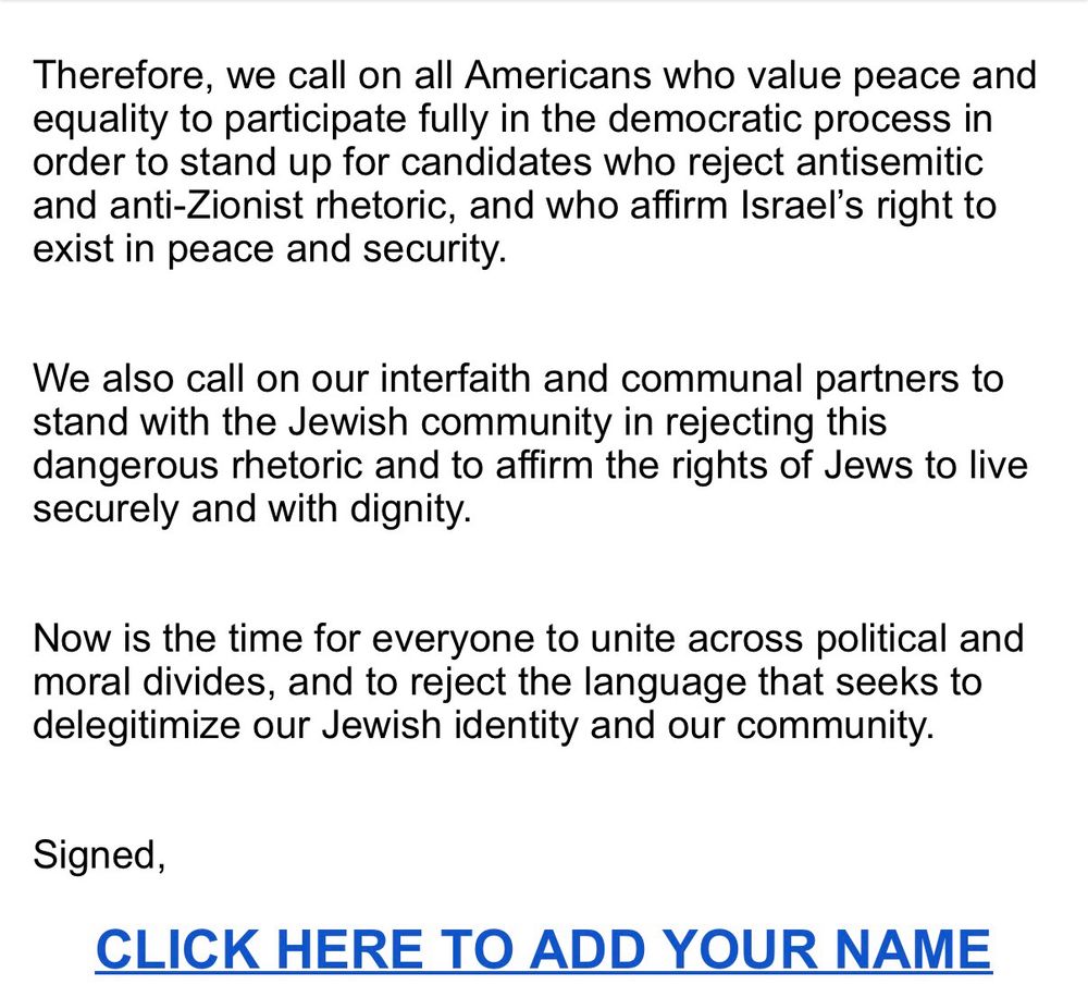 
As rabbis from across the United States committed to the security and prosperity of the Jewish people, we are writing in our personal capacities to declare that we cannot remain silent in the face of rising anti-Zionism and its political normalization throughout our nation. When public figures like New York mayoral candidate Zohran Mamdani refuse to condemn violent slogans, deny Israel’s legitimacy, and accuse the Jewish state of genocide, they, in the words of New York Board of Rabbis president Rabbi Ammiel Hirsch, “Delegitimize the Jewish community and encourage and exacerbate hostility toward Judaism and Jews.”
As prominent New York City Rabbi Elliot Cosgrove stated in a recent sermon, “Zionism, Israel, Jewish self-determination—these are not political preferences or partisan talking points. They are constituent building blocks and inseparable strands of my Jewish identity. To accept me as a Jew but to ask me to check my concern for the people and state of Israel at the door is a nonsensical proposition and an offensive one, no different than asking me to reject God, Torah, mitzvot, or any other pillar of my faith.”
We will not accept a culture that treats Jewish self-determination as a negotiable ideal or Jewish inclusion as something to be “granted.” The safety and dignity of Jews in every city depend on rejecting that false choice.
Therefore, we call on all Americans who value peace and equality to participate fully in the democratic process in order to stand up for candidates who reject antisemitic and anti-Zionist rhetoric, and who affirm Israel’s right to exist in peace and security.
We also call on our interfaith and communal partners to stand with the Jewish community in rejecting this dangerous rhetoric and to affirm the rights of Jews to live securely and with dignity.
Now is the time for everyone to unite across political and moral divides, and to reject the language that seeks to delegitimize our Jewish identity and our community.
