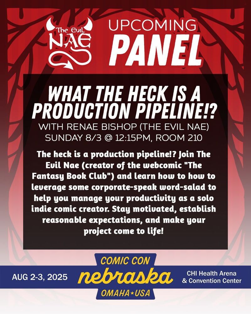 The Evil Nae | Upcoming Panel

What the Heck is a Production Pipeline!?
with Renae Bishop (The Evil Nae)
Sunday 8/3 @ 12:15pm, Room 210

The heck is a production pipeline!? Join The Evil Nae (creator of the webcomic "The Fantasy Book Club") and learn how to how to leverage some corporate-speak word-salad to help you manage your productivity as a solo indie comic creator. Stay motivated, establish reasonable expectations, and make your project come to life!

Aug 2-3, 2025 Comic Con Nebraska, Omaha USA, CHI Health Arena & Convention Center