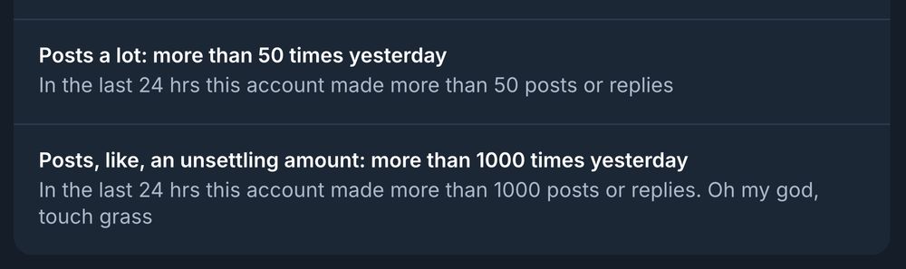 screenshot of two labels:

- Posts a lot: more than 50 times yesterday

In the last 24 hrs this account made more than 50 posts or replies

- Posts, like, an unsettling amount: more than 1000 times yesterday

In the last 24 hrs this account made more than 1000 posts or replies. Oh my god, touch grass