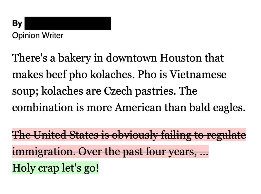 a screenshot of the following excerpt from an Op Ed:

"There's a bakery in downtown Houston that makes beef pho kolaches. Pho is Vietnamese soup; kolaches are Czech pastries. The combination is more American than bald eagles.
The United States is obviously failing to regulate immigration. Over the past four years, …
Holy crap let's go!"

The snippet "The United States is obviously failing to regulate immigration. Over the past four years, …" is marked in red and has a strikethrough, indicating removal.

The sentence "Holy crap let's go!" is marked in green, indicating addition.