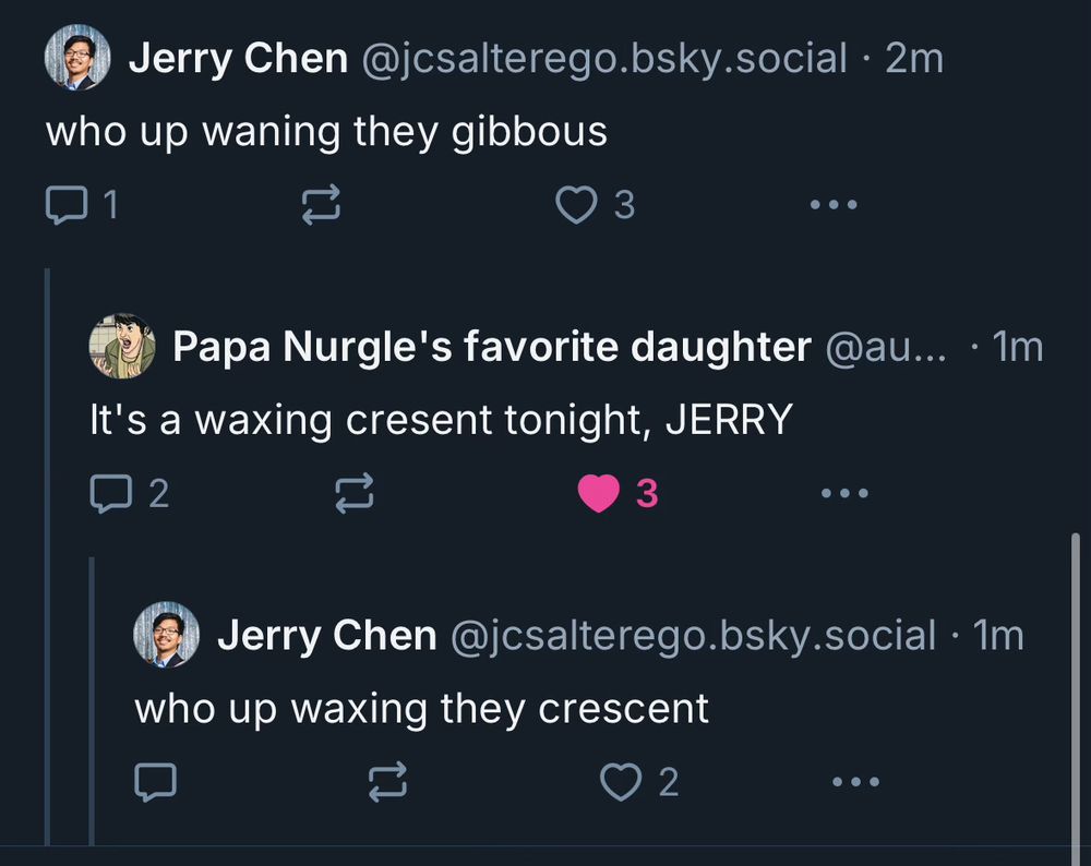 a series of threaded replies:

- my post: who up waning they gibbous
- Papa Nurgle's favorite daughter's post: It's a waxing cresent tonight, JERRY
- my post: who up waxing they crescent