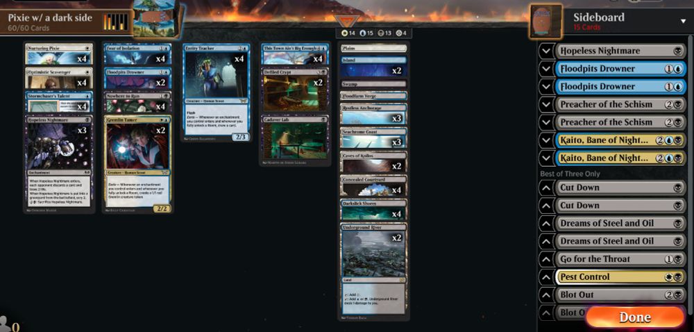 Deck
4 Nurturing Pixie (OTJ) 20
1 Swamp (THB) 252
4 Optimistic Scavenger (DSK) 21
4 Nowhere to Run (DSK) 111
1 Plains (THB) 250
3 Hopeless Nightmare (WOE) 95
4 Fear of Isolation (DSK) 58
2 Island (THB) 251
4 This Town Ain't Big Enough (OTJ) 74
2 Gremlin Tamer (DSK) 215
4 Stormchaser's Talent (BLB) 75
4 Entity Tracker (DSK) 53
2 Defiled Crypt // Cadaver Lab (DSK) 91
2 Floodpits Drowner (DSK) 59
4 Concealed Courtyard (KLR) 282
3 Restless Anchorage (LCI) 280
3 Seachrome Coast (ONE) 258
4 Darkslick Shores (ONE) 250
2 Underground River (BRO) 267
2 Caves of Koilos (DMU) 244
1 Floodfarm Verge (DSK) 259
 
Sideboard
1 Hopeless Nightmare (WOE) 95
2 Kaito, Bane of Nightmares (DSK) 220
2 Floodpits Drowner (DSK) 59
2 Preacher of the Schism (LCI) 113
1 Go for the Throat (BRO) 102
2 Cut Down (DMU) 89
2 Blot Out (MAT) 12
1 Pest Control (BIG) 22
2 Dreams of Steel and Oil (BRO) 92