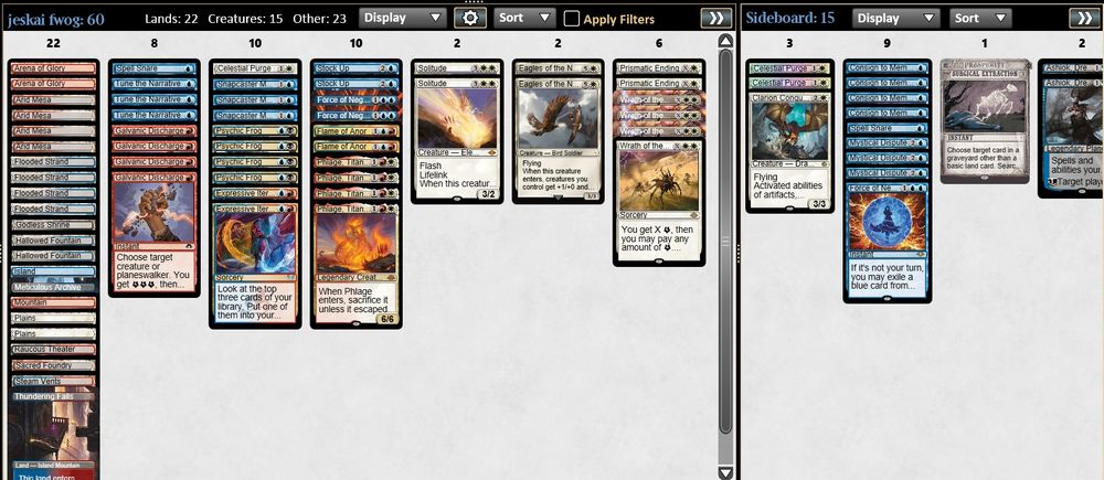 2 Force of Negation
4 Wrath of the Skies
4 Phlage, Titan of Fire's Fury
4 Galvanic Discharge
2 Prismatic Ending
3 Tune the Narrative
3 Snapcaster Mage
2 Expressive Iteration
2 Flame of Anor
1 Spell Snare
2 Stock Up
2 Solitude
1 Celestial Purge
2 Arena of Glory
1 Godless Shrine
4 Arid Mesa
4 Flooded Strand
1 Steam Vents
2 Hallowed Fountain
1 Sacred Foundry
1 Meticulous Archive
1 Thundering Falls
1 Island
2 Plains
1 Mountain
1 Raucous Theater
2 Eagles of the North
4 Psychic Frog

3 Mystical Dispute
2 Celestial Purge
1 Spell Snare
4 Consign to Memory
1 Surgical Extraction
2 Ashiok, Dream Render
1 Clarion Conqueror
1 Force of Negation
