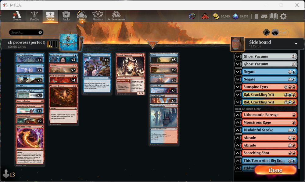 Deck
4 Riverpyre Verge (DFT) 260
4 Opt (FDN) 512
4 Monastery Swiftspear (BRO) 144
1 Burst Lightning (FDN) 192
4 Cori-Steel Cutter (TDM) 103
4 Stormchaser's Talent (BLB) 75
5 Island (RIX) 193
4 Stock Up (DFT) 67
2 Mountain (RIX) 195
2 Abrade (FDN) 188
4 Spirebluff Canal (OTJ) 270
4 Shivan Reef (DMU) 255
1 Torch the Tower (WOE) 153
3 Drake Hatcher (FDN) 35
1 Thundering Falls (MKM) 269
4 Into the Flood Maw (BLB) 52
4 Sleight of Hand (WOE) 67
1 Wrenn's Resolve (MOM) 173
2 Monstrous Rage (WOE) 142
1 Hearth Elemental (WOE) 136
1 Spell Pierce (DFT) 64

Sideboard
2 Negate (RIX) 44
2 Ral, Crackling Wit (BLB) 230
1 Sunspine Lynx (BLB) 155
2 Ghost Vacuum (DSK) 248
1 Monstrous Rage (WOE) 142
2 Abrade (FDN) 188
1 Scorching Shot (OTJ) 145
1 Disdainful Stroke (WOE) 47
1 Lithomantic Barrage (MOM) 152
1 This Town Ain't Big Enough (OTJ) 74
1 Eddymurk Crab (BLB) 48