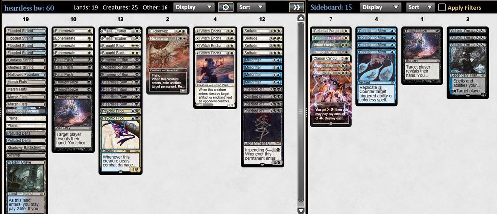 4 Heartless Summoning
4 Overlord of the Balemurk
3 Emperor of Bones
4 Solitude
2 Brought Back
4 Mulldrifter
4 Ephemerate
3 Fatal Push
3 Thoughtseize
2 Psychic Frog
2 Flickerwisp
2 Godless Shrine
4 Witch Enchanter
1 Swamp
1 Watery Grave
1 Hallowed Fountain
2 Plains
1 Meticulous Archive
1 Shadowy Backstreet
4 Marsh Flats
4 Flooded Strand
2 Polluted Delta
2 Phelia, Exuberant Shepherd

3 Ashiok, Dream Render
4 Consign to Memory
1 Thoughtseize
2 Wrath of the Skies
2 Clarion Conqueror
1 White Orchid Phantom
2 Celestial Purge