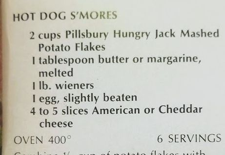 Screenshot of the recipe for Hot Dog S'mores:

HOT DOG S'MORES

2 cups Pillsbury Hungry Jack Mashed Potato Flakes
1 tablespoon butter or margarine, melted
1 lb. wieners
1 egg, slightly beaten
4 to 5 slices American or Cheddar cheese

OVEN 400°
6 SERVINGS