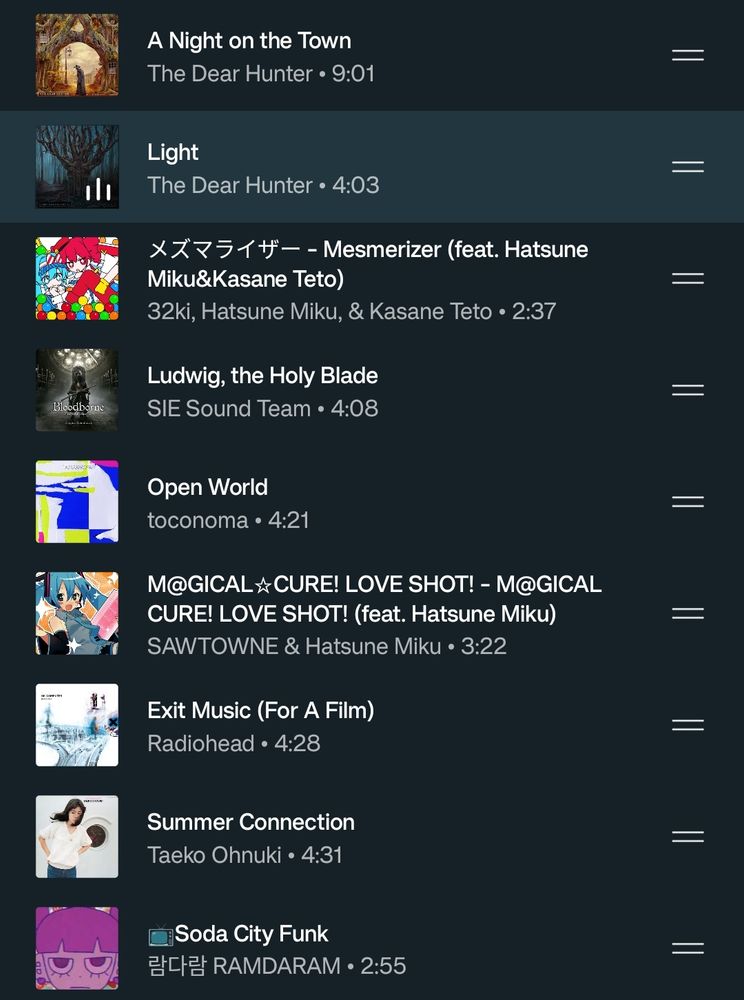 A screenshot of a shuffled playlist. From top to bottom:
"A Night On The Town" by The Dear Hunter.
"Light" by The Dear Hunger.
"Mesmerizer" by 32ki, Hatsune Miku and Kasane Teto.
"Ludwig, the Holy Blade" from Bloodborne.
"Open World" by Toconoma.
"Magical Cute! Love shot" by SAWTONE and Hatsune Miku.
"Exit Music (for a film)" by Radiohead.
"Summer Connection" by Taeko Onuki.
"Soda City Funk" by RAMDARAM.