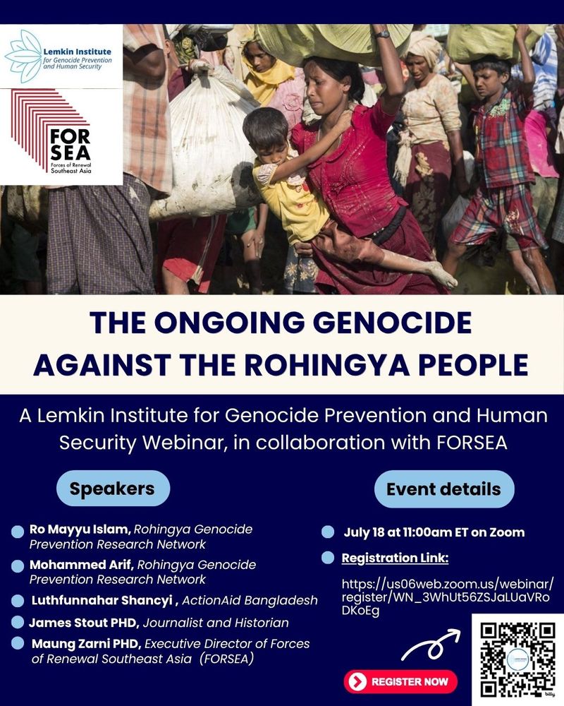 A flyer for a panel on the ongoing genocide against Rohingya people. The speakers are  Ro Mayyu Islam and Mohammed Arif from the Rohingya Genocide Prevention Research Network, Luthfunnahar Shancyi from ActionAid Bangladesh, journalist and historian James Stout PHD, and Executive Director of Forces of Renewal Southeast Asia (FORSEA) Maung Zarni PHD. The event is July 18 at 11 eastern and there is a zoom link and QR code to register, 
