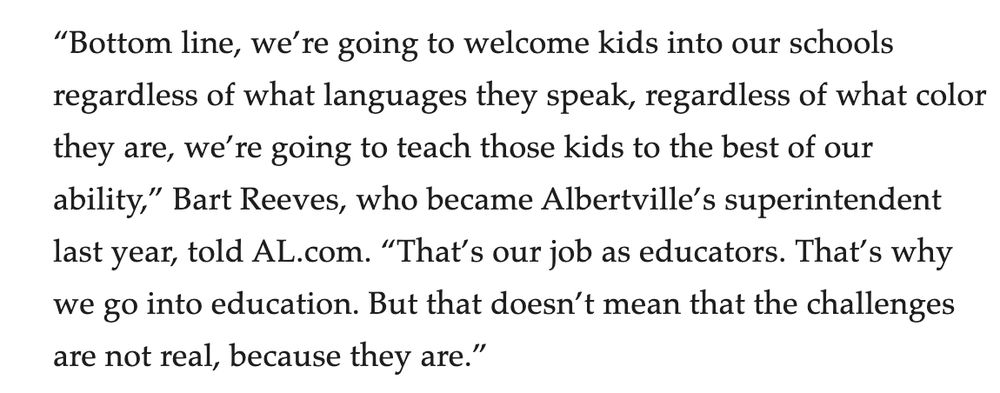 “Bottom line, we’re going to welcome kids into our schools regardless of what languages they speak, regardless of what color they are, we’re going to teach those kids to the best of our ability,” Bart Reeves, who became Albertville’s superintendent last year, told AL.com. “That’s our job as educators. That’s why we go into education. But that doesn’t mean that the challenges are not real, because they are.”