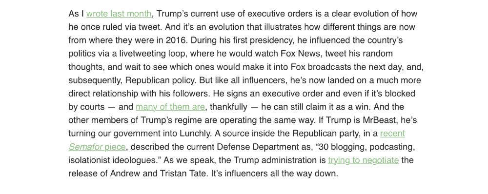 Text of another quote from the essay: “As I wrote last month, Trump’s current use of executive orders is a clear evolution of how he once ruled via tweet. And it’s an evolution that illustrates how different things are now from where they were in 2016. During his first presidency, he influenced the country’s politics via a livetweeting loop, where he would watch Fox News, tweet his random thoughts, and wait to see which ones would make it into Fox broadcasts the next day, and, subsequently, Republican policy. But like all influencers, he’s now landed on a much more direct relationship with his followers. He signs an executive order and even if it’s blocked by courts — and many of them are, thankfully — he can still claim it as a win. And the other members of Trump’s regime are operating the same way. If Trump is MrBeast, he’s turning our government into Lunchly. A source inside the Republican party, in a recent Semafor piece, described the current Defense Department as, “30 blogging, podcasting, isolationist ideologues.” As we speak, the Trump administration is trying to negotiate the release of Andrew and Tristan Tate. It’s influencers all the way down.“