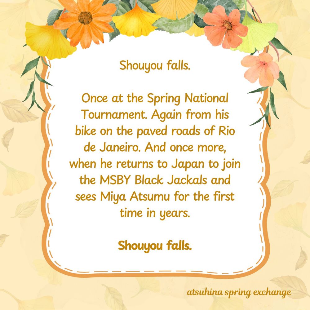 A summary graphic featuring the same textured background and framed bubble in the middle, with the flower border on the opposite side of the title graphic. The summary reads: Shouyou falls.

Once at the Spring National Tournament. Again from his bike on the paved roads of Rio de Janeiro. And once more, when he returns to Japan to join the MSBY Black Jackals and sees Miya Atsumu for the first time in years.

Shouyou falls.
