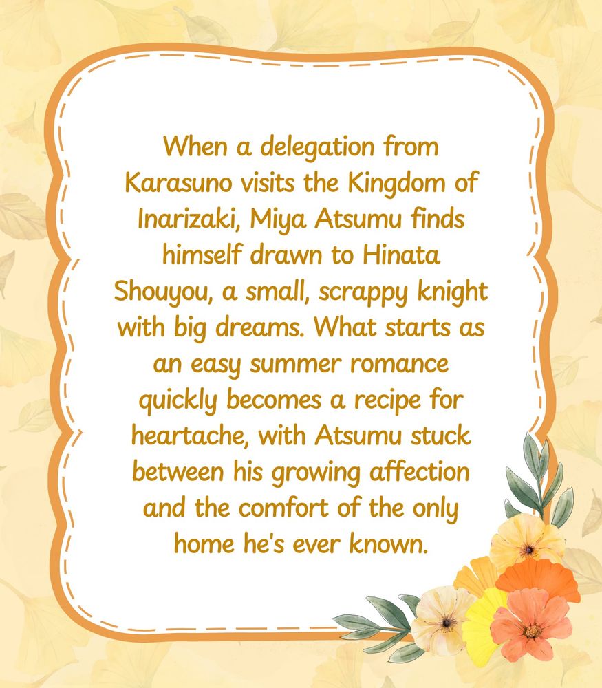 A summary graphic featuring the same textured background and framed bubble in the middle, with the flower border on the opposite side of the title graphic. The summary reads: When a delegation from Karasuno visits the Kingdom of Inarizaki, Miya Atsumu finds himself drawn to Hinata Shouyou, a small, scrappy knight with big dreams. What starts as an easy summer romance quickly becomes a recipe for heartache, with Atsumu stuck between his growing affection and the comfort of the only home he's ever known.