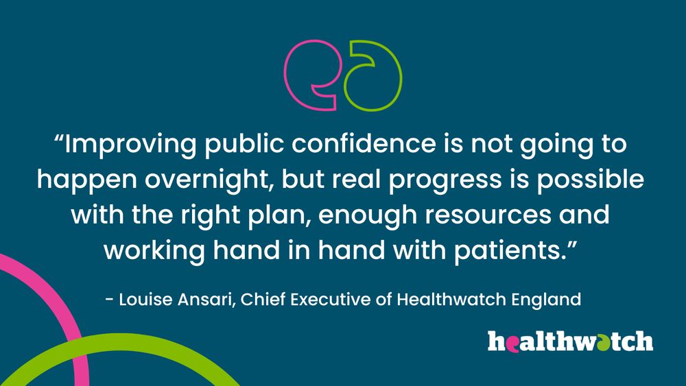 "Improving public confidence is not going to happen overnight, but real progress is possible with the right plan, enough resources and working hand in hand with patients."

Louise Ansari, Chief Executive of Healthwatch England