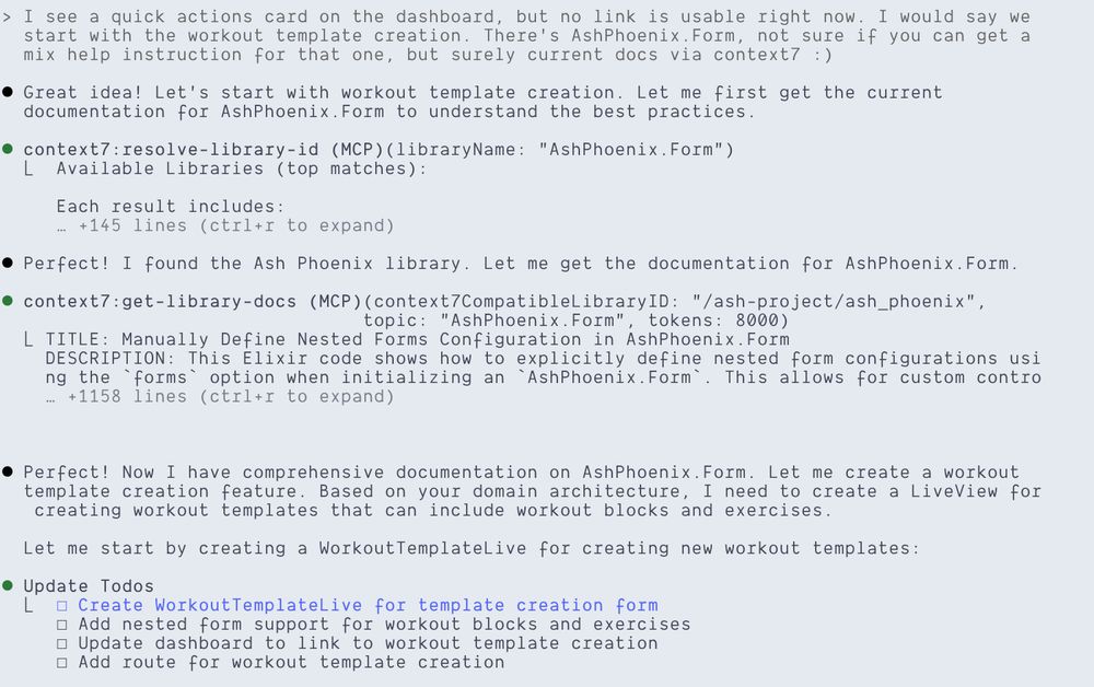 A snippet from Claude Code, here's the text shown:

> I see a quick actions card on the dashboard, but no link is usable right now. I would say we  start with the workout template creation. There's AshPhoenix.Form, not sure if you can get a mix help instruction for that one, but surely current docs via context7 :)

⏺ Great idea! Let's start with workout template creation. Let me first get the current documentation for AshPhoenix.Form to understand the best practices.

⏺ context7:resolve-library-id (MCP)(libraryName: "AshPhoenix.Form")
  ⎿  Available Libraries (top matches):
     Each result includes:
     … +145 lines (ctrl+r to expand)

⏺ Perfect! I found the Ash Phoenix library. Let me get the documentation for AshPhoenix.Form.

⏺ context7:get-library-docs (MCP)(context7CompatibleLibraryID: "/ash-project/ash_phoenix", topic: "AshPhoenix.Form", tokens: 8000)
  ⎿ TITLE: Manually Define Nested Forms Configuration in AshPhoenix.Form
    DESCRIPTION: This Elixir code shows how to explicitly define nested form configurations using the `forms` option when initializing an `AshPhoenix.Form`. This allows for custom contro
    … +1158 lines (ctrl+r to expand)

⏺ Perfect! Now I have comprehensive documentation on AshPhoenix.Form. Let me create a workout template creation feature. Based on your domain architecture, I need to create a LiveView for creating workout templates that can include workout blocks and exercises. Let me start by creating a WorkoutTemplateLive for creating new workout templates:

⏺ Update Todos
  ⎿  ☐ Create WorkoutTemplateLive for template creation form
     ☐ Add nested form support for workout blocks and exercises
     ☐ Update dashboard to link to workout template creation
     ☐ Add route for workout template creation