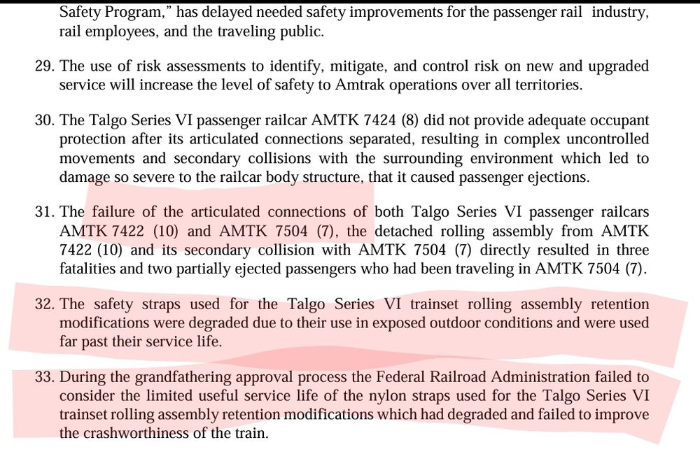 30. The Talgo Series VI passenger railcar AMTK 7424 (8) did not provide adequate occupant 
protection after its articulated connections separated, resulting in complex uncontrolled 
movements and secondary collisions with the surrounding environment which led to 
damage so severe to the railcar body structure, that it caused passenger ejections.
31. The failure of the articulated connections of both Talgo Series VI passenger railcars
AMTK 7422 (10) and AMTK 7504 (7), the detached rolling assembly from AMTK 
7422 (10) and its secondary collision with AMTK 7504 (7) directly resulted in three 
fatalities and two partially ejected passengers who had been traveling in AMTK 7504 (7).
32. The safety straps used for the Talgo Series VI trainset rolling assembly retention 
modifications were degraded due to their use in exposed outdoor conditions and were used 
far past their service life.
33. During the grandfathering approval process the Federal Railroad Administration failed to 
consider the limited useful service life of the nylon straps used for the Talgo Series VI 
trainset rolling assembly retention modifications which had degraded and failed to improve 
the crashworthiness of the train.