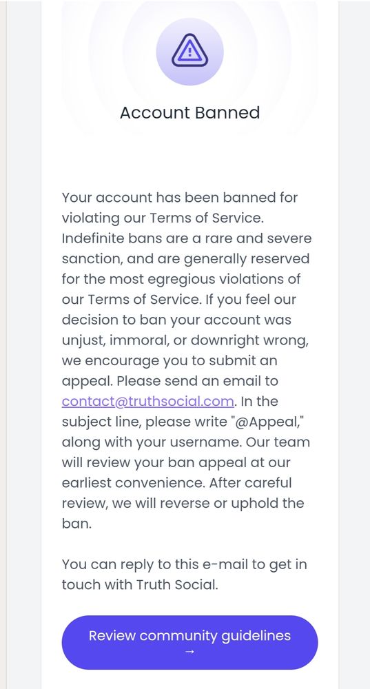 Account Banned
Your account has been banned for violating our Terms of Service. Indefinite bans are a rare and severe sanction, and are generally reserved for the most egregious violations of our Terms of Service. If you feel our decision to ban your account was unjust, immoral, or downright wrong, we encourage you to submit an appeal. Please send an email to contact@truthsocial.com. In the subject line, please write "@Appeal," along with your username. Our team will review your ban appeal at our earliest convenience. After careful review, we will reverse or uphold the ban.

You can reply to this e-mail to get in touch with Truth Social.

‌
Review community guidelines