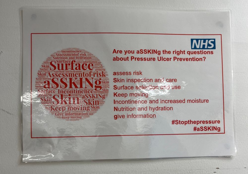 NHS sign on wall in nurse’s office: a word cloud featuring the word ‘aSSKINg’ prominently, plus: “Are you aSSKINg the right questions about Pressure Ulcer Prevention? assess risk. Skin inspection and care. Surface selection and use. Keep moving. Incontinence and increased moisture. Nutrition and hydration. give information
#Stopthepressure #aSSKINg