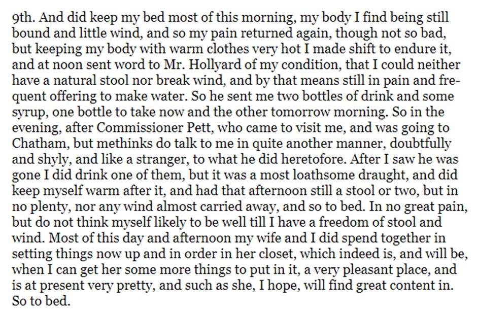9th. And did keep my bed most of this morning, my body I find being still bound and little wind, and so my pain returned again, though not so bad, but keeping my body with warm clothes very hot I made shift to endure it, and at noon sent word to Mr. Hollyard of my condition, that I could neither have a natural stool nor break wind, and by that means still in pain and frequent offering to make water. So he sent me two bottles of drink and some syrup, one bottle to take now and the other tomorrow morning ... I did drink one of them, but it was a most loathsome draught, and did keep myself warm after it, and had that afternoon still a stool or two, but in no plenty, nor any wind almost carried away, and so to bed. In no great pain, but do not think myself likely to be well till I have a freedom of stool and wind ... So to bed.