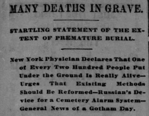 Press cutting: MANY DEATHS IN GRAVE, STARTLING STATEMENT OF THE EXTENT OF PREMATURE BURIAL. New York Physician Declares That One of Every Two Hundred People Put Under the Ground Is Really Alive – Urges That Existing Methods Should Be Reformed – Russian's Device for a Cemetery Alarm System – General News of a Gotham Day.