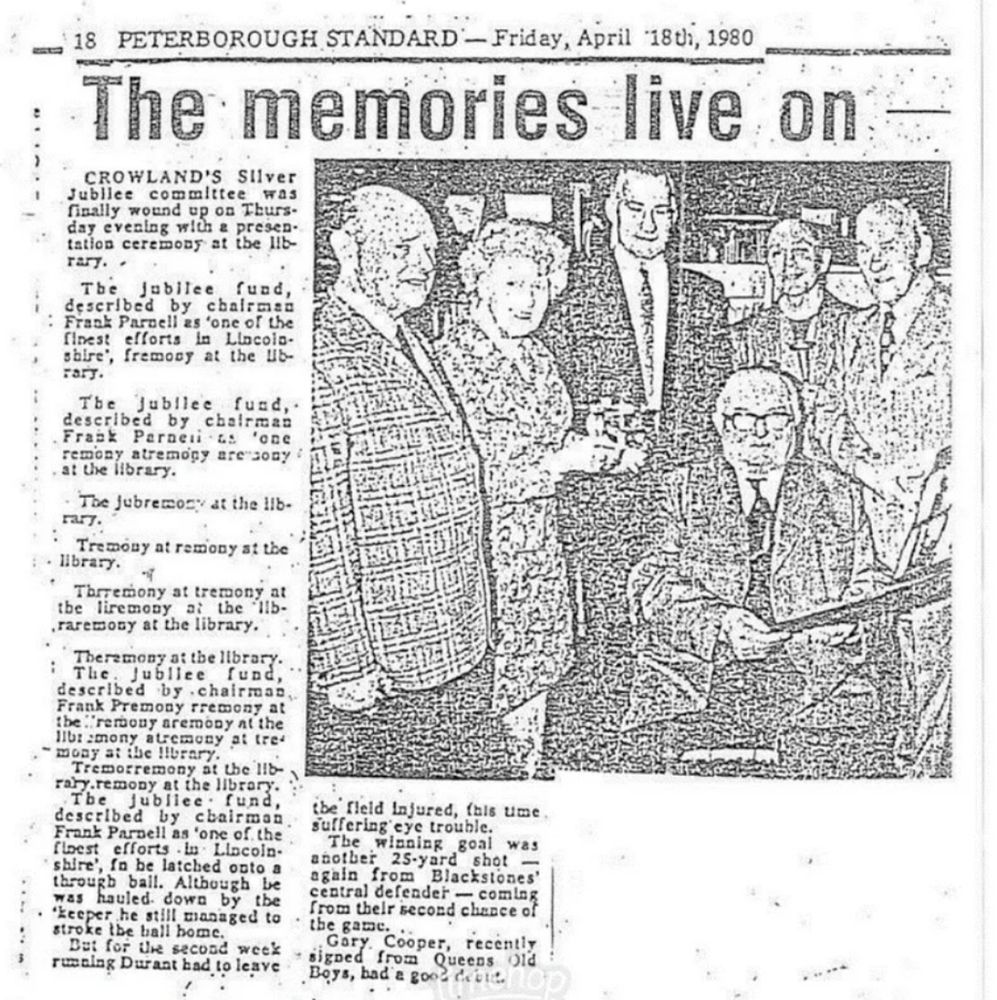 Old newspaper cutting: a photo of some people standing around for some reason, plus text: PETERBOROUGH STANDARD — Friday, April 18th, 1980
The memories live on
CROWLAND’S Silver Jubilee committee was finally wound up on Thursday evening with a presentation ceremony at the library..
The Jubilee fund, described by chairman Frank Parnell as ‘one of the finest efforts in Lincolnshire’, fremony at the library.
The Jubilee fund,. described by chairman Frank Parnet s ‘one remony atremony are sony at the library.
The jubremony at the library.
Tremony at remony at the library.
Thrremony at tremony at the liremony at the libraremony at the library.
Theremony at the library.
The Jubilee fund, described by chairman, Frank Premony rremony at the remony aremony at the libremony atremony at tremony at the library.
Tremorremony at the library.remony at the library. The Jubilee fund, described by chairman Frank Parnell as ‘one of the finest efforts in Lincolnshire’, fn he latched onto a through ball. Although be was hauled down by the keeper he still managed to stroke the ball home.
But for the second week running Durant had to leave the field injured, this time suffering eye trouble.
The winning goal was another 25-yard shot — again from Blackstones’ central defender — coming from their second chance of the game.
Gary Cooper, recently signed from Old Boys, had a good debut.